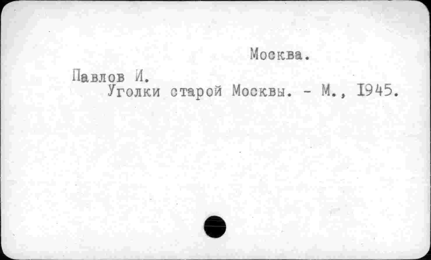 ﻿Москва.
Павлов И.
Уголки старой Москвы. - М., 1945.